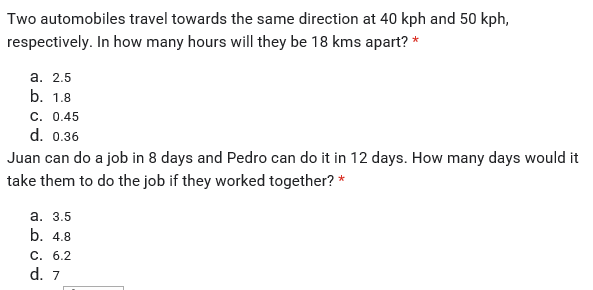 Two automobiles travel towards the same direction at 40 kph and 50 kph,
respectively. In how many hours will they be 18 kms apart? *
а. 2.5
b. 1.8
C.. 0.45
d. 0.36
Juan can do a job in 8 days and Pedro can do it in 12 days. How many days would it
take them to do the job if they worked together? *
а. 3.5
b. 4.8
C. 6.2
d. 7
