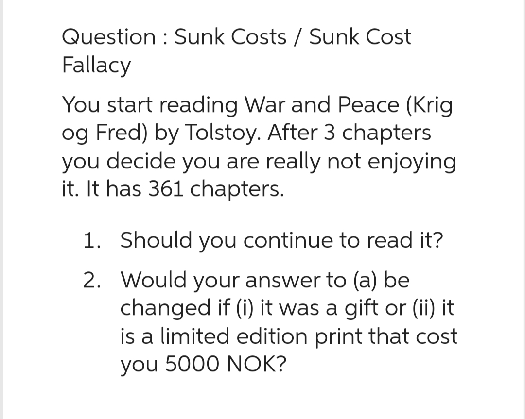 Question: Sunk Costs / Sunk Cost
Fallacy
You start reading War and Peace (Krig
og Fred) by Tolstoy. After 3 chapters
you decide you are really not enjoying
it. It has 361 chapters.
2.
1. Should you continue to read it?
Would your answer to (a) be
changed if (i) it was a gift or (ii) it
is a limited edition print that cost
you 5000 NOK?