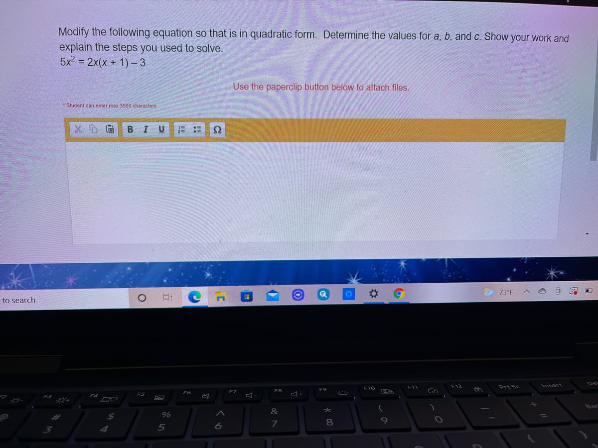 Modify the following equation so that is in quadratic form. Determine the values for a, b, and c. Show your work and
explain the steps you used to solve.
5x2 = 2x(x + 1)- 3
Use the paperclip button below to attach files.
*Student can enter max 3500 characters
BIUE ::
Ω
%2:
O 73°F
to search
Del
F11
F12
Prt Sc
Insert
F9
F10
F7
F8
F3
F4
F5
Bac
&
24
%
7
8
4
