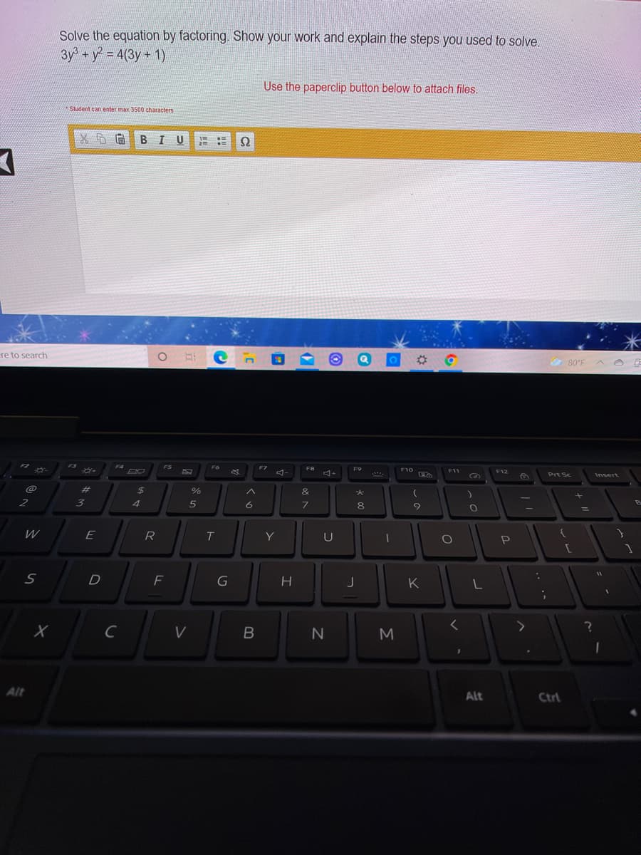 Solve the equation by factoring. Show your work and explain the steps you used to solve.
3y +y 4(3y+ 1)
Use the paperclip button below to attach files.
Student can enter max 3500 characters
BIU
re to search
80°F
F2
F3
F4
FS
F6
F7
F8
F9
F10
F11
F12
Prt Sc
Insert
%23
%24
%
&
+
2
3
6
7.
8
E
R
Y
K
C
M
Alt
Alt
Ctrl
