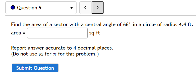 Question 9
>
Find the area of a sector with a central angle of 66° in a circle of radius 4.4 ft.
area =
sq-ft
Report answer accurate to 4 decimal places.
(Do not use pi for a for this problem.)
Submit Question
