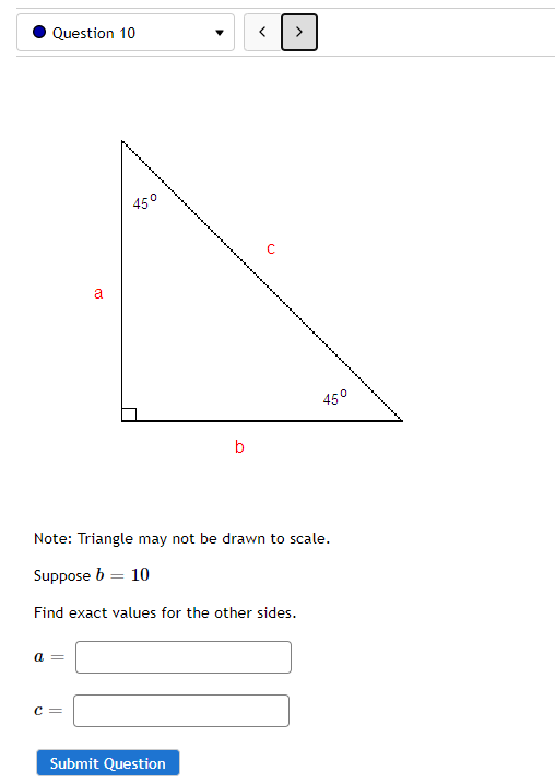 Question 10
45°
a
45°
Note: Triangle may not be drawn to scale.
Suppose b = 10
%3D
Find exact values for the other sides.
a =
C:
Submit Question
