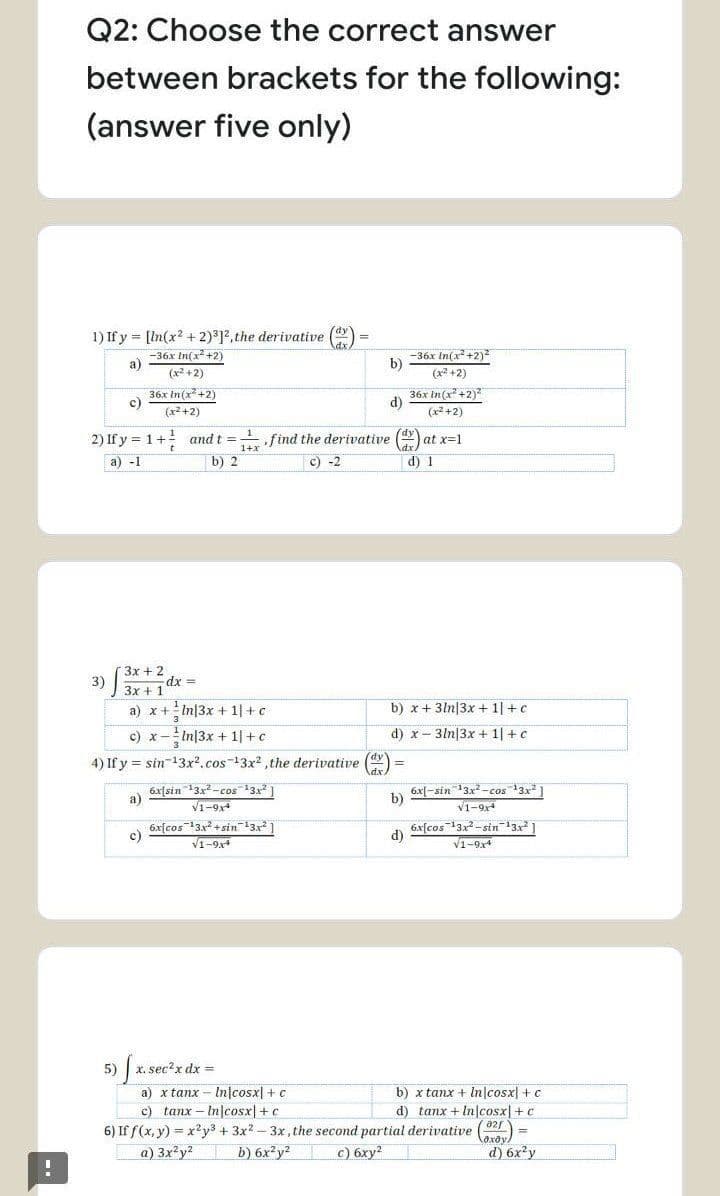 Q2: Choose the correct answer
between brackets for the following:
(answer five only)
1) If y = [In(x? + 2)°12,the derivative (
-36x In(x +2)
a)
-36x In(x +2)2
b)
(x2 +2)
(x +2)
36x In(x +2)
c)
36x In(x+2)
d)
(x2 +2)
(x2 +2)
2) If y = 1+ and t =
b) 2
find the derivative () at x=1
a) -1
c) -2
d) 1
3x + 2
3)
3x +1
dx
a) x+
! In|3x + 1|+ c
b) x + 3ln|3x + 1|+c
c) x
In|3x + 1|+c
d) x- 3ln|3x + 1| +c
4) If y = sin-13x2.cos-13x2 the derivative (dy
6x[sin 3x-cos3x1
a)
V1-9x
6x[-sin 13x -cos 13x ]
b)
V1-94
6x[cos 13x + sin13
c)
V1-9,4
6x[cos"3x-sin132
d)
V1-9x4
5)
X. sec?x dx =
a) x tanx - In|cosx| +c
c) tanx – In|cosx| +c
6) If f(x, y) = x?y3 + 3x? - 3x, the second partial derivative (r
a) 3x?y?
b) x tanx + In|cosx| + c
d) tanx + In cosx|+ c
с) бху?
laxoy)
d) 6x y
b) 6x²y2
