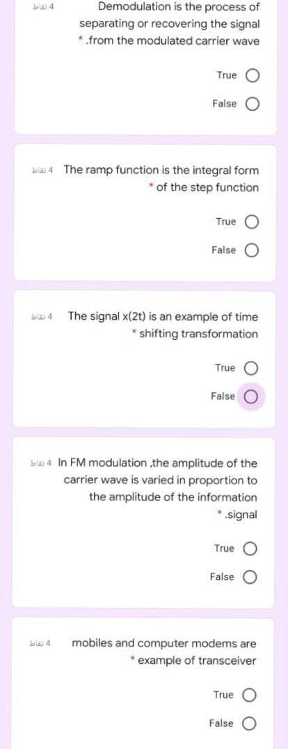 bla 4
Demodulation is the process of
separating or recovering the signal
*.from the modulated carrier wave
True
False
ba 4 The ramp function is the integral form
of the step function
True
False
The signal x(2t) is an example of time
* shifting transformation
True
False
blas 4 In FM modulation ,the amplitude of the
carrier wave is varied in proportion to
the amplitude of the information
*signal
True
False
mobiles and computer modems are
* example of transceiver
blai 4
True O
False
