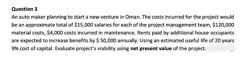 Question 3
An auto maker planning to start a new venture in Oman. The costs incurred for the project would
be an approximate total of $15,000 salaries for each of the project management team, $120,000
material costs, $4,000 costs incurred in maintenance. Rents paid by additional house occupants
are expected to increase benefits by $ 50,000 annually. Using an estimated useful life of 20 years
9% cost of capital. Evaluate project's viability using net present value of the project.