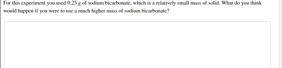 For this experiment you used 0.25 g of sodium bicarbonate, which is a relatively small mass of solid. What do you think
would happen if you were to use a much higher mass of sodium bicarbonate?