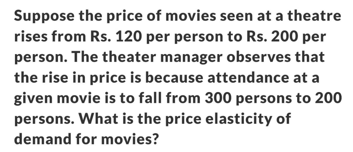 Suppose the price of movies seen at a theatre
rises from Rs. 120 per person to Rs. 200 per
person. The theater manager observes that
the rise in price is because attendance at a
given movie is to fall from 300 persons to 200
persons. What is the price elasticity of
demand for movies?
