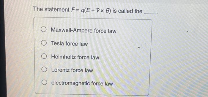 The statement F = q(E+ v x B) is called the
O Maxwell-Ampere force law
O Tesla force law
O Helmholtz force law
O Lorentz force law
O electromagnetic force law
