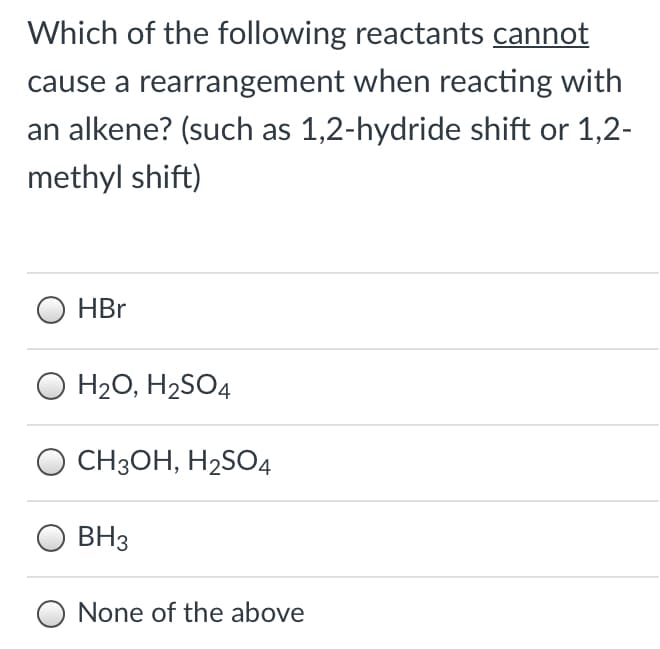 Which of the following reactants cannot
cause a rearrangement when reacting with
an alkene? (such as 1,2-hydride shift or 1,2-
methyl shift)
HBr
H20, H2SO4
CH3OH, H2SO4
BH3
None of the above
