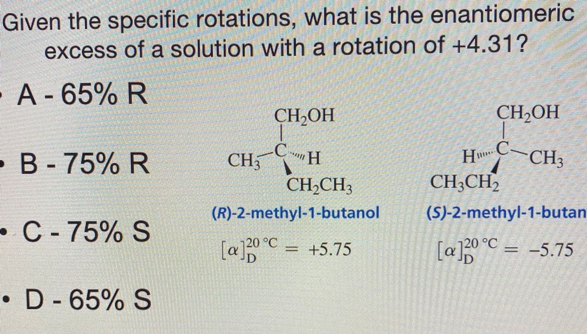 Given the specific rotations, what is the enantiomeric
excess of a solution with a rotation of +4.31?
A-65% R
CH2OH
CH,OH
CH
CH
HC-CH3
•B-75% R
CH,CH;
CH;CH,
(R)-2-methyl-1-butanol
(S)-2-methyl-1-butan
•C- 75% S
20 °C
[alp
[a]0°C = -5.75
+5.75
• D - 65% S
