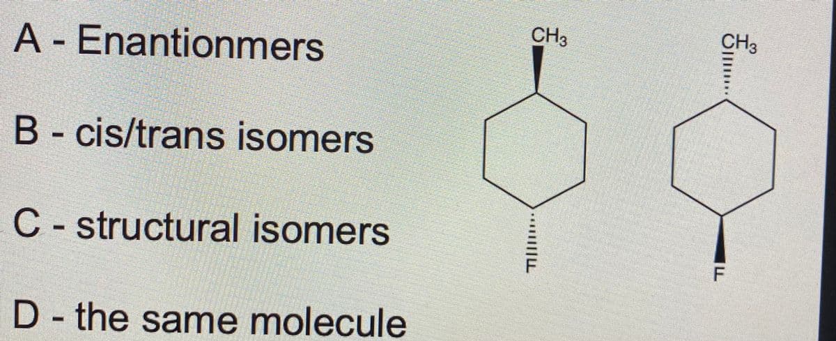 CH3
CH3
A - Enantionmers
B- cis/trans isomers
C - structural isomers
F
D - the same molecule
||||L
