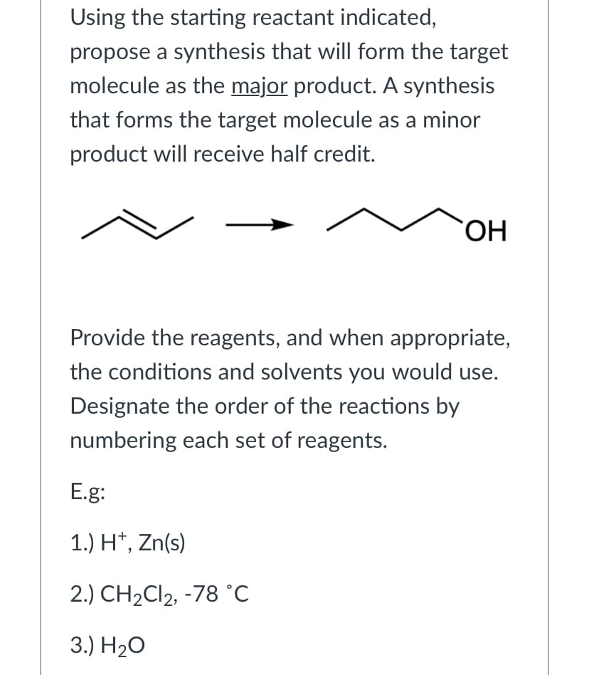 Using the starting reactant indicated,
propose a synthesis that will form the target
molecule as the major product. A synthesis
that forms the target molecule as a minor
product will receive half credit.
HO.
Provide the reagents, and when appropriate,
the conditions and solvents you would use.
Designate the order of the reactions by
numbering each set of reagents.
E.g:
1.) H*, Zn(s)
2.) CH2CI2, -78 °C
3.) H20
