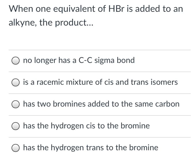 When one equivalent of HBr is added to an
alkyne, the product...
no longer has a C-C sigma bond
is a racemic mixture of cis and trans isomers
has two bromines added to the same carbon
O has the hydrogen cis to the bromine
O has the hydrogen trans to the bromine
