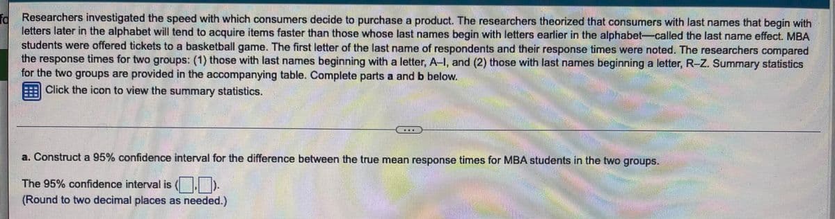 id Researchers investigated the speed with which consumers decide to purchase a product. The researchers theorized that consumers with last names that begin with
letters later in the alphabet will tend to acquire items faster than those whose last names begin with letters earlier in the alphabet-called the last name effect. MBA
students were offered tickets to a basketball game. The first letter of the last name of respondents and their response times were noted. The researchers compared
the response times for two groups: (1) those with last names beginning with a letter, A-I, and (2) those with last names beginning a letter, R-Z. Summary statistics
for the two groups are provided in the accompanying table. Complete parts a and b below.
Click the icon to view the summary statistics.
a. Construct a 95% confidence interval for the difference between the true mean response times for MBA students in the two groups.
The 95% confidence interval is ( .
(Round to two decimal places as needed.)
