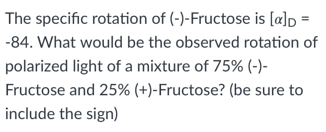 The specific rotation of (-)-Fructose is [a]D
%3D
-84. What would be the observed rotation of
polarized light of a mixture of 75% (-)-
Fructose and 25% (+)-Fructose? (be sure to
include the sign)
