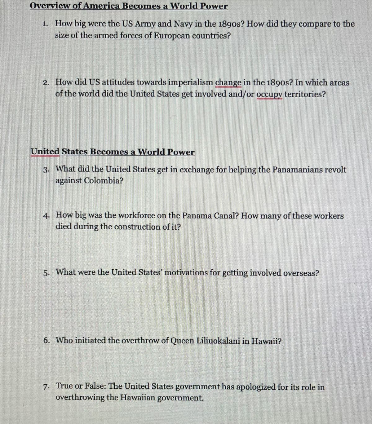 Overview of America Becomes a World Power
1. How big were the US Army and Navy in the 1890s? How did they compare to the
size of the armed forces of European countries?
2. How did US attitudes towards imperialism change in the 1890s? In which areas
of the world did the United States get involved and/or occupy territories?
United States Becomes a World Power
3. What did the United States get in exchange for helping the Panamanians revolt
against Colombia?
4. How big was the workforce on the Panama Canal? How many of these workers
died during the construction of it?
5. What were the United States' motivations for getting involved overseas?
6. Who initiated the overthrow of Queen Liliuokalani in Hawaii?
7. True or False: The United States government has apologized for its role in
overthrowing the Hawaiian government.

