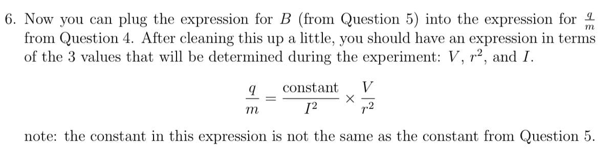 6. Now you can plug the expression for B (from Question 5) into the expression for 1
from Question 4. After cleaning this up a little, you should have an expression in terms
of the 3 values that will be determined during the experiment: V, r², and I.
m
constant
V
.2
m
note: the constant in this expression is not the same as the constant from Question 5.
