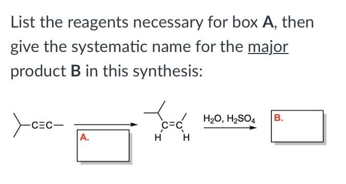 List the reagents necessary for box A, then
give the systematic name for the major
product B in this synthesis:
H20, H2SO4
В.
CEC-
C=C
A.
H
H
