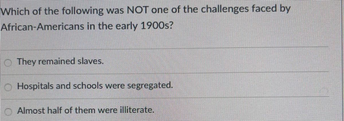 Which of the following was NOT one of the challenges faced by
African-Americans in the early 1900s?
O. They remained slaves.
Hospitals and schools were segregated.
Almost half of them were illiterate.
