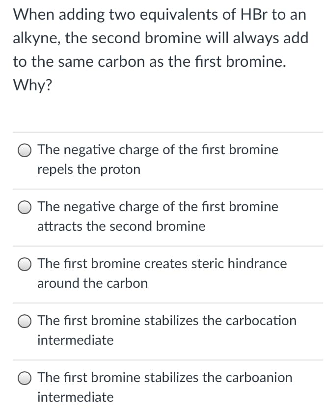 When adding two equivalents of HBr to an
alkyne, the second bromine will always add
to the same carbon as the first bromine.
Why?
The negative charge of the first bromine
repels the proton
The negative charge of the first bromine
attracts the second bromine
The first bromine creates steric hindrance
around the carbon
The first bromine stabilizes the carbocation
intermediate
The first bromine stabilizes the carboanion
intermediate
