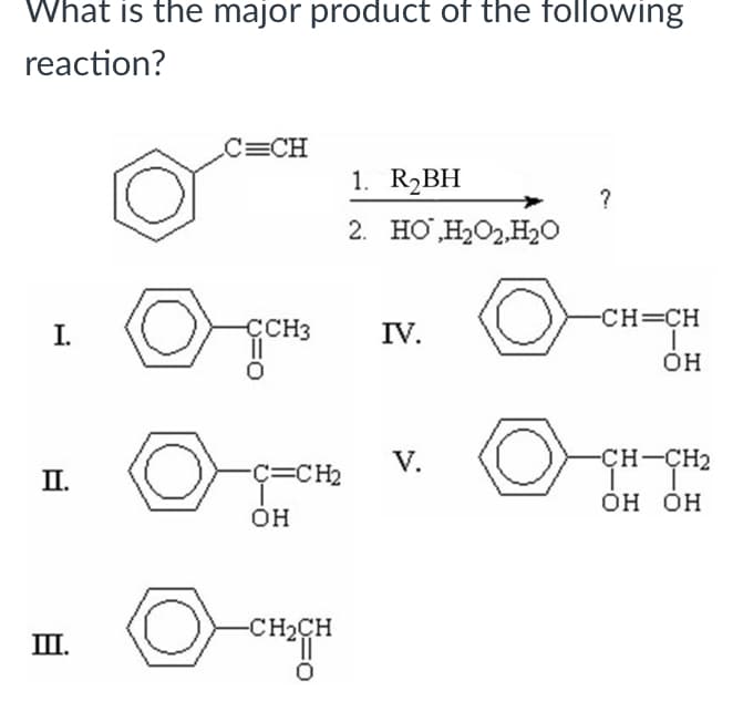 What is the major product of the following
reaction?
C=CH
1. R2BH
2. HO H2O2,H2O
CH=CH
I.
ÇCH3
IV.
OH
V.
-CH-CH2
П.
Ç=CH2
ОН ОН
OH
-CH2CH
II.
