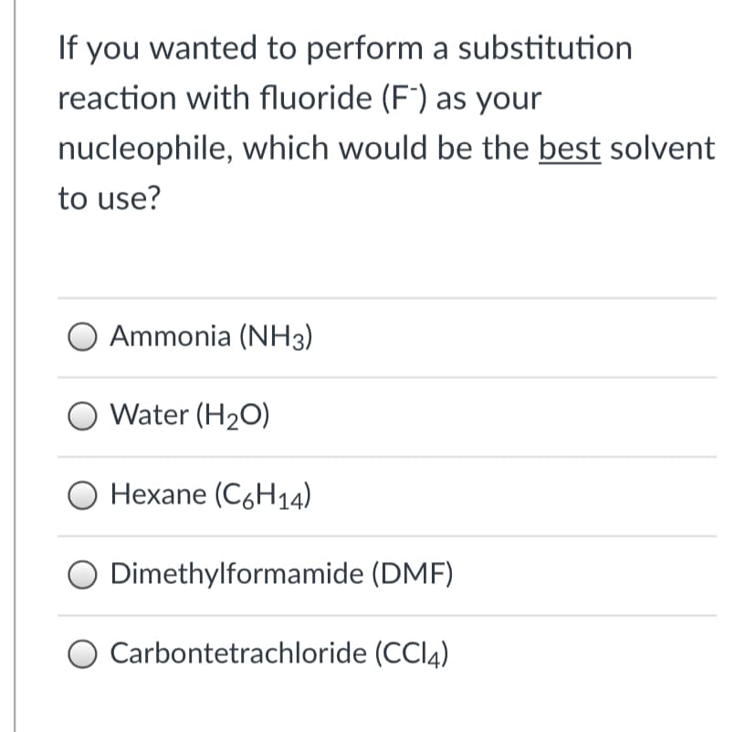 If you wanted to perform a substitution
reaction with fluoride (F') as your
nucleophile, which would be the best solvent
to use?
Ammonia (NH3)
O Water (H2O)
Hexane (C6H14)
O Dimethylformamide (DMF)
Carbontetrachloride (CCI4)
