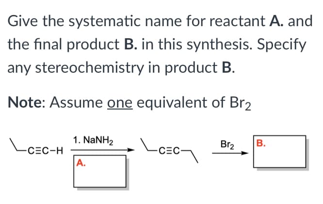 Give the systematic name for reactant A. and
the final product B. in this synthesis. Specify
any stereochemistry in product B.
Note: Assume one equivalent of Br2
1. NaNH2
Br2
В.
CEC-H
CEC-
A.
