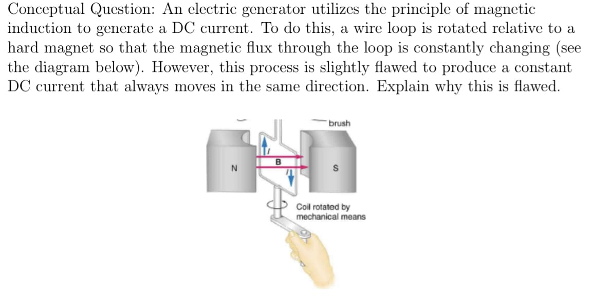 Conceptual Question: An electric generator utilizes the principle of magnetic
induction to generate a DC current. To do this, a wire loop is rotated relative to a
hard magnet so that the magnetic flux through the loop is constantly changing (see
the diagram below). However, this process is slightly flawed to produce a constant
DC current that always moves in the same direction. Explain why this is flawed.
brush
B
N
S
Coil rotated by
mechanical means
