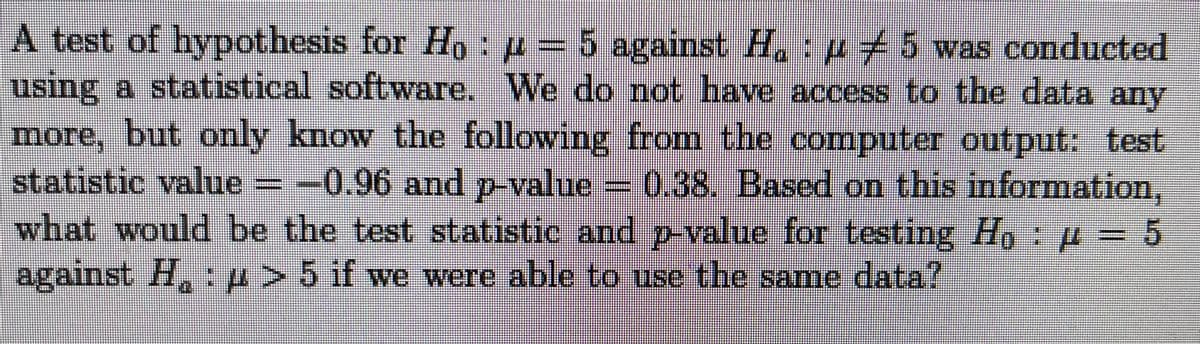 A test of hypothesis for Ho:p= 5 against H. :p 5 was conducted
using a statistical software. We do not have access to the data any
more, but only know the following from the computer output: test
statistic value =-0.96 and p-value =0,38. Based on this information,
what would be the test statistic and p-value for testing Ho: µ = 5
against H, p> 5 if we were
able to use the same data?
