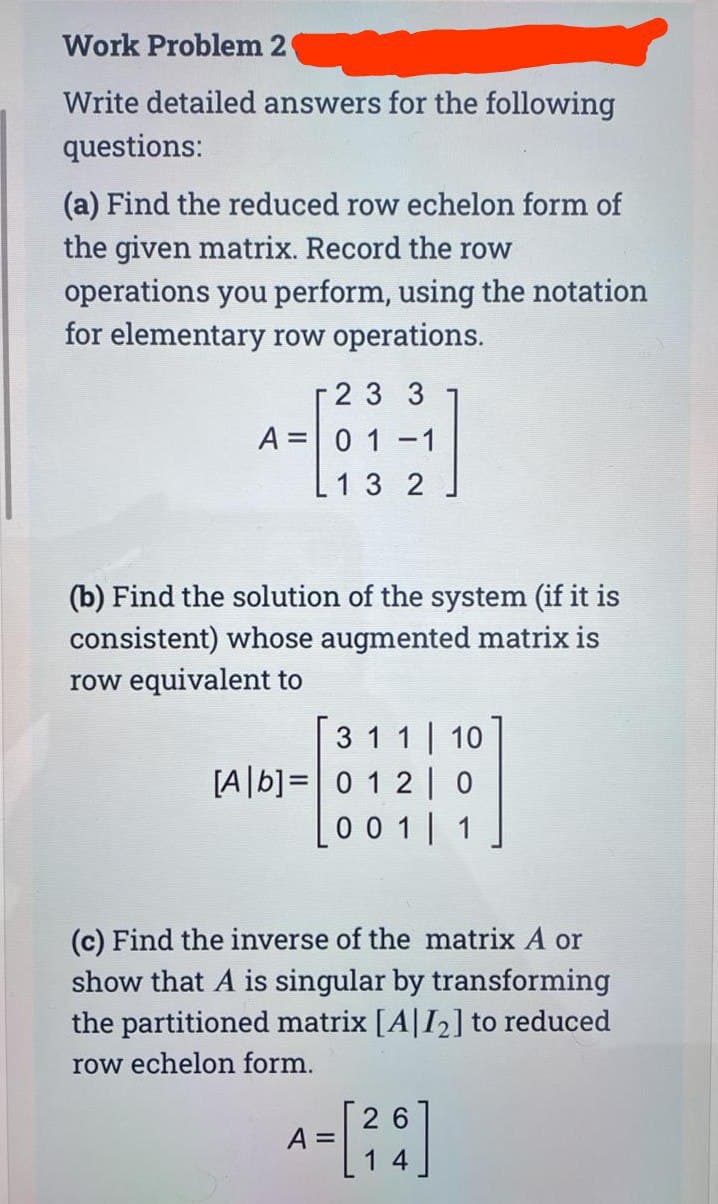 Work Problem 2
Write detailed answers for the following
questions:
(a) Find the reduced row echelon form of
the given matrix. Record the row
operations you perform, using the notation
for elementary row operations.
2 3 3
A 01-1
13 2
(b) Find the solution of the system (if it is
consistent) whose augmented matrix is
row equivalent to
3 1 1
[Ab] 0 1 2
10
0
0 0 1 1
(c) Find the inverse of the matrix A or
show that A is singular by transforming
the partitioned matrix [A|I₂] to reduced
row echelon form.
26
A = [²6]
14