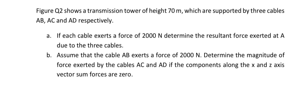 Figure Q2 shows a transmission tower of height 70 m, which are supported by three cables
AB, AC and AD respectively.
a. If each cable exerts a force of 2000 N determine the resultant force exerted at A
due to the three cables.
b. Assume that the cable AB exerts a force of 2000 N. Determine the magnitude of
force exerted by the cables AC and AD if the components along the x and z axis
vector sum forces are zero.
