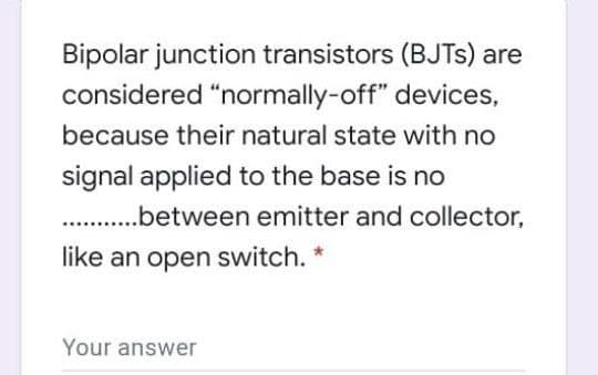 Bipolar junction transistors (BJTS) are
considered "normally-off" devices,
because their natural state with no
signal applied to the base is no
.between emitter and collector,
like an open switch. *
Your answer
