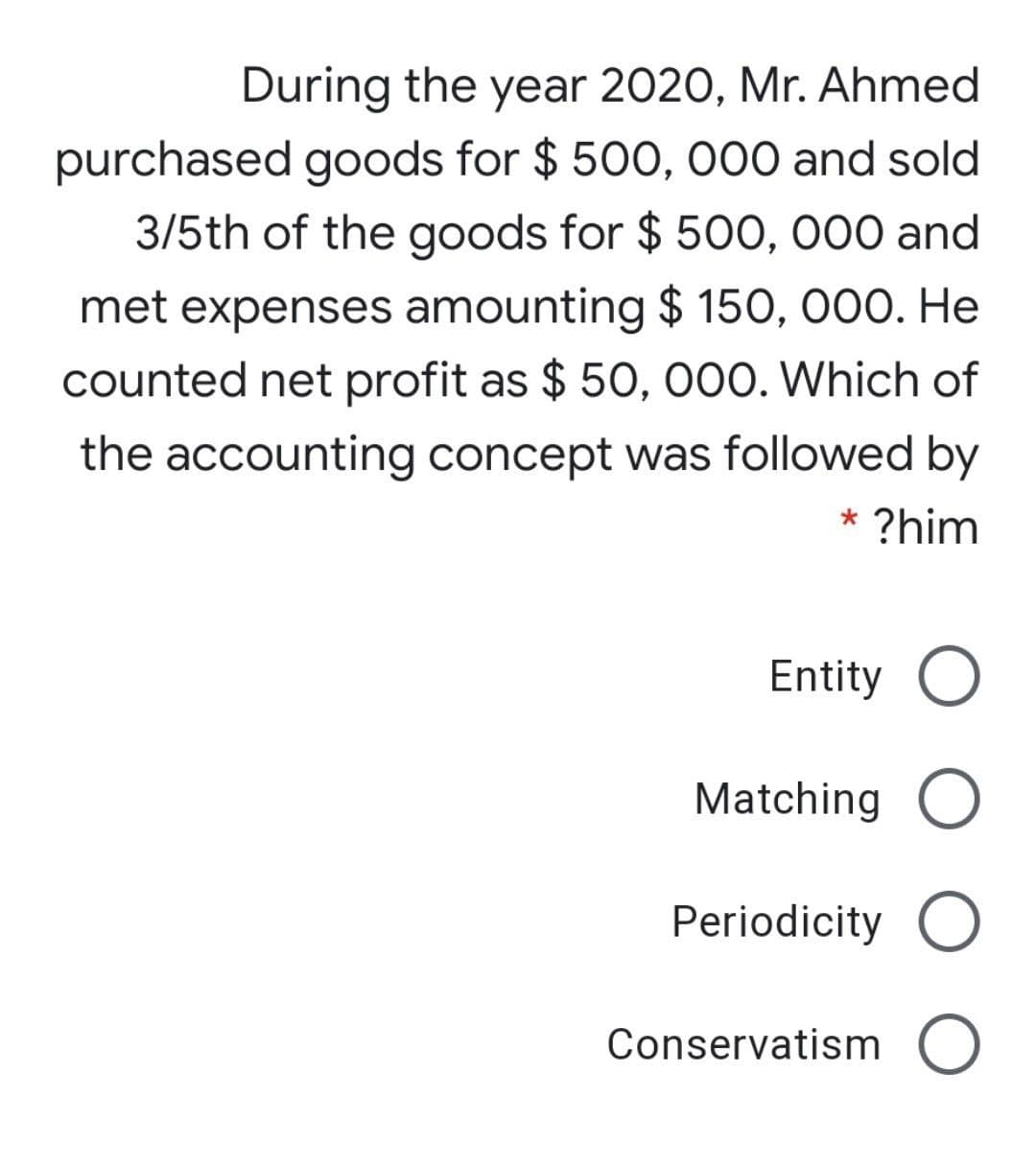During the year 2020, Mr. Ahmed
purchased goods for $ 500, 000 and sold
3/5th of the goods for $ 50O, 000 and
met expenses amounting $ 150, 000. He
counted net profit as $ 50, 000. Which of
the accounting concept was followed by
* ?him
Entity O
Matching O
Periodicity O
Conservatism O
