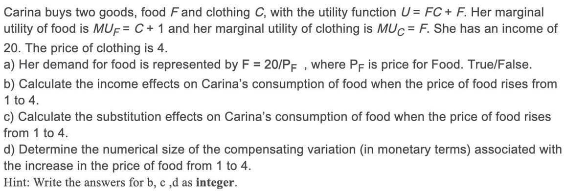 Carina buys two goods, food Fand clothing C, with the utility function U= FC + F. Her marginal
utility of food is MUF= C + 1 and her marginal utility of clothing is MUC = F. She has an income of
20. The price of clothing is 4.
a) Her demand for food is represented by F = 20/PF , where Pf is price for Food. True/False.
%3D
b) Calculate the income effects on Carina's consumption of food when the price of food rises from
1 to 4.
c) Calculate the substitution effects on Carina's consumption of food when the price of food rises
from 1 to 4.
d) Determine the numerical size of the compensating variation (in monetary terms) associated with
the increase in the price of food from 1 to 4.
Hint: Write the answers for b, c ,d as integer.
