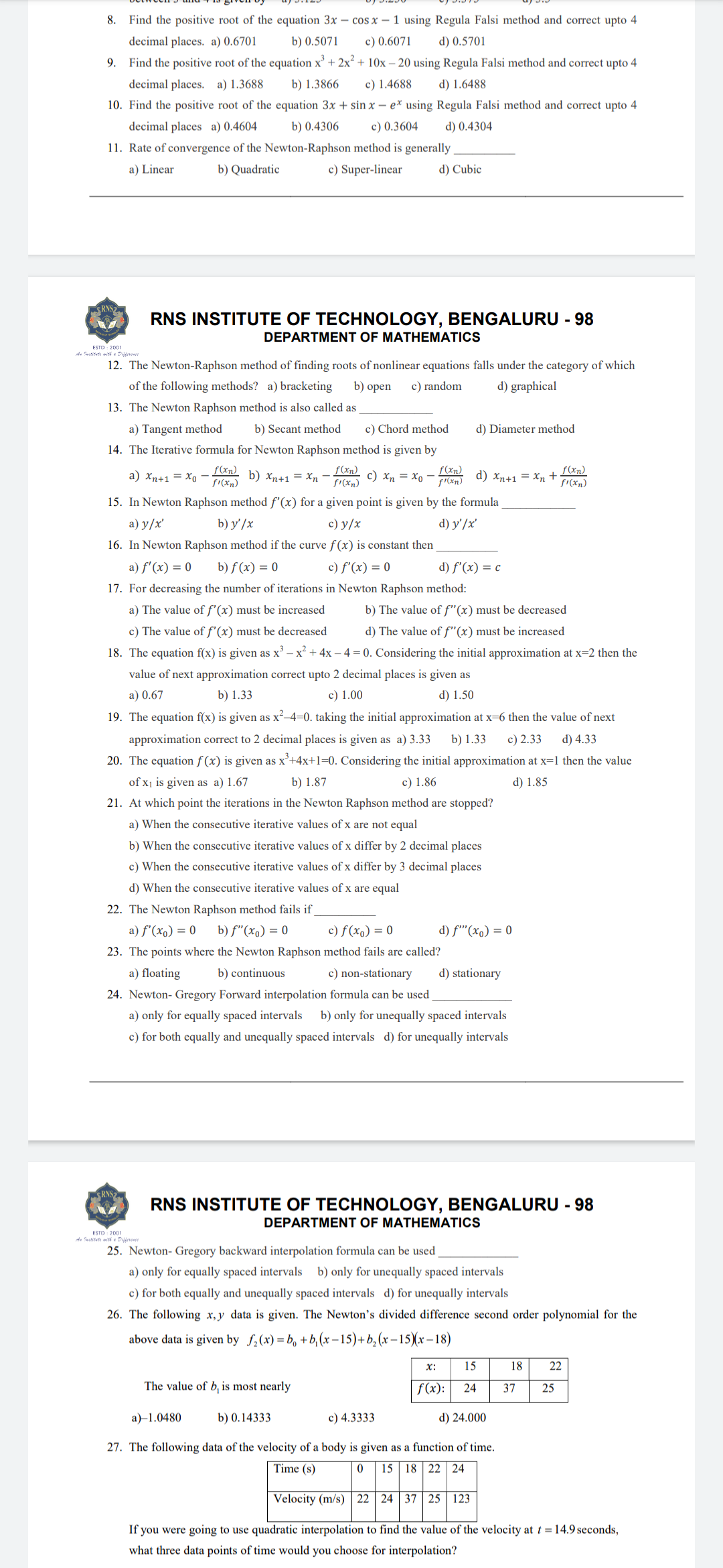 8. Find the positive root of the equation 3x - cos x - 1 using Regula Falsi method and correct upto 4
c) 0.6071 d) 0.5701
decimal places. a) 0.6701
b) 0.5071
9. Find the positive root of the equation x³ + 2x² + 10x - 20 using Regula Falsi method and correct upto 4
decimal places. a) 1.3688
b) 1.3866
c) 1.4688
d) 1.6488
10. Find the positive root of the equation 3x + sin x - e* using Regula Falsi method and correct upto 4
b) 0.4306
c) 0.3604
d) 0.4304
decimal places a) 0.4604
11. Rate of convergence of the Newton-Raphson method is generally
a) Linear
b) Quadratic
c) Super-linear
d) Cubic
ESTD: 2001
RNS INSTITUTE OF TECHNOLOGY, BENGALURU - 98
DEPARTMENT OF MATHEMATICS
12. The Newton-Raphson method of finding roots of nonlinear equations falls under the category of which
of the following methods? a) bracketing
b) open c) random d) graphical
13. The Newton Raphson method is also called as
a) Tangent method
14. The Iterative formula for Newton Raphson method is given by
a) Xn+1 = xo
b) Xn+1 = xn
f(xn)
f1(xn)
c) Xn = xo
f(xn)
f'(xn)
15. In Newton Raphson method f'(x) for a given point is given by the formula
a) y/x'
b) y'/x
c) y/x
d) y' /x'
16. In Newton Raphson method if the curve f(x) is constant then
b) f(x) = 0
c) f'(x) = 0
d) f'(x) = c
a) f'(x) = 0
17. For decreasing the number of iterations in Newton Raphson method:
a) The value of f'(x) must be increased b) The value of f"(x) must be decreased
c) The value of f'(x) must be decreased d) The value of f"(x) must be increased
18. The equation f(x) is given as x³ - x² + 4x -4 = 0. Considering the initial approximation at x=2 then the
value of next approximation correct upto 2 decimal places is given as
a) 0.67
b) 1.33
c) 1.00
d) 1.50
19. The equation f(x) is given as x²-4=0. taking the initial approximation at x=6 then the value of next
approximation correct to 2 decimal places is given as a) 3.33 b) 1.33 c) 2.33 d) 4.33
20. The equation f(x) is given as x³+4x+1=0. Considering the initial approximation at x=1 then the value
of x₁ is given as a) 1.67
c) 1.86
d) 1.85
b) 1.87
21. At which point the iterations in the Newton Raphson method are stopped?
a) When the consecutive iterative values of x are not equal
b) When the consecutive iterative values of x differ by 2 decimal places
c) When the consecutive iterative values of x differ by 3 decimal places
d) When the consecutive iterative values of x are equal
22. The Newton Raphson method fails if
a) f'(x) = 0 b) f"(x) = 0
c) f(x) = 0
23. The points where the Newton Raphson method fails are called?
b) continuous
a) floating
f(xn)
f'(xn)
b) Secant method c) Chord method
d) Diameter method
d) Xn+1 = xn +
d) f'(x) = 0
c) non-stationary d) stationary
24. Newton- Gregory Forward interpolation formula can be used
a) only for equally spaced intervals b) only for unequally spaced intervals
c) for both equally and unequally spaced intervals d) for unequally intervals
X:
f(x):
RNS INSTITUTE OF TECHNOLOGY, BENGALURU - 98
DEPARTMENT OF MATHEMATICS
ESTO 2001
An Pustitute with Difference
25. Newton- Gregory backward interpolation formula can be used
a) only for equally spaced intervals b) only for unequally spaced intervals
c) for both equally and unequally spaced intervals d) for unequally intervals
26. The following x,y data is given. The Newton's divided difference second order polynomial for the
above data is given by f₂(x)=b+b₁(x-15)+b₂(x-15)(x-18)
f(xn)
f'(xn)
15
24
d) 24.000
18 22
37 25
The value of b, is most nearly
b) 0.14333
c) 4.3333
a) 1.0480
27. The following data of the velocity of a body is given as a function of time.
Time (s)
0 15 18 22 24
Velocity (m/s) 22 24 37 25 123
If you were going to use quadratic interpolation to find the value of the velocity at t = 14.9 seconds,
what three data points of time would you choose for interpolation?