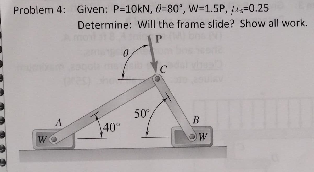 Problem 4: Given: P=10kN, 0-80°, W=1.5P, S=0.25
A
WO
Determine: Will the frame slide? Show all work.
18 Ataic P
0
40°
50°
C
B
OW