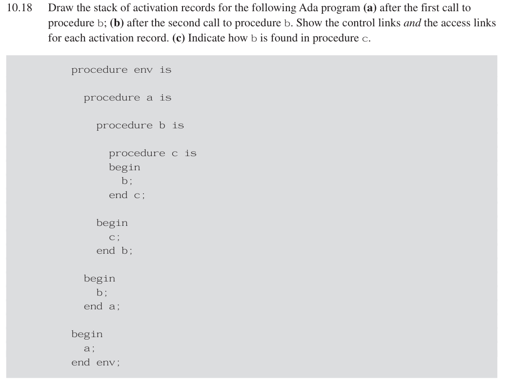 10.18
Draw the stack of activation records for the following Ada program (a) after the first call to
procedure b; (b) after the second call to procedure b. Show the control links and the access links
for each activation record. (c) Indicate how b is found in procedure c.
procedure env is
procedure a is
procedure b is
procedure cis
begin
b;
end c;
begin
c;
end b;
begin
b;
end a;
begin
a;
end env;