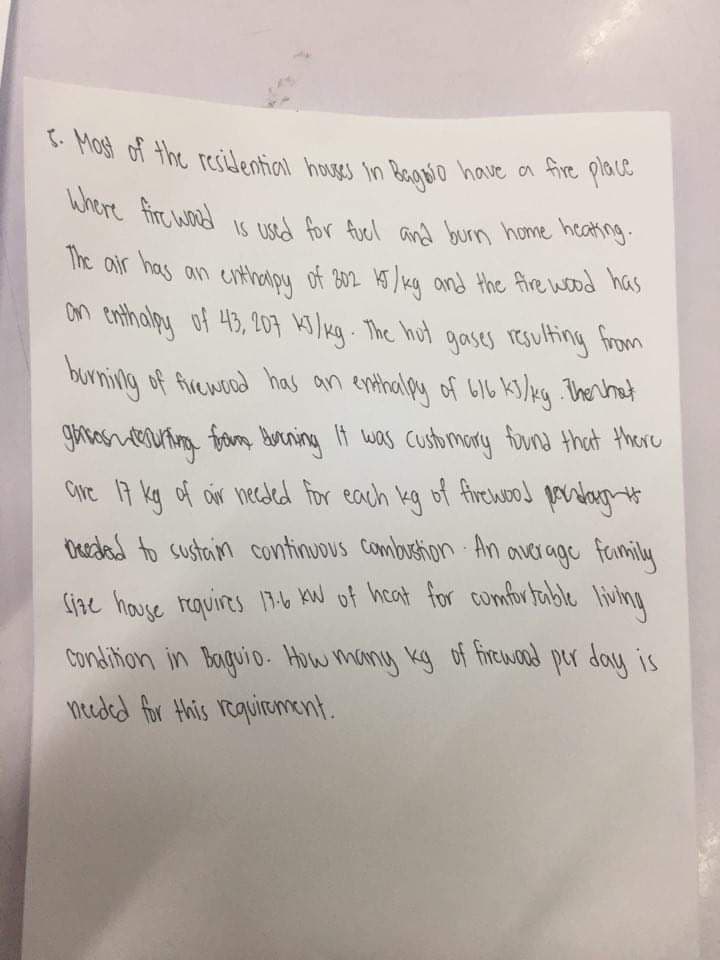 5- Most of the resilential houses in Begvo have a fire place
Where firc wod 1s used for fuel and burn home heating
The air has
an entharpy
of B02 15/kg and the fire wood has
on enthalpy of 43, 207 3/kg. The hut gases resulting from
burning of ficewoad has an enthalpy of b16 ks/xg Therhoat
gavasuteuting from burning If was customory funs that there
Cire 17 kg of oir heceded for each kg of firewood paratargt
Oerded to sustain continuous Combustion An average family
Size house reauires 19.b kW of hcat for comfor tuble living
Condition in Baguio. How many kg of freuward per day is
needed for this requiroment.

