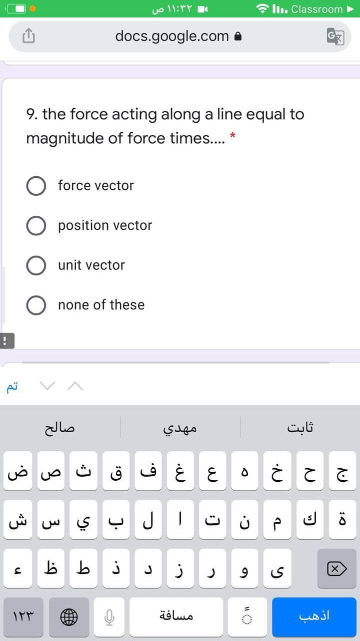 * ln. Classroom
docs.google.com a
9. the force acting along a line equal to
magnitude of force times.. *
force vector
O position vector
unit vector
O none of these
صالح
مهدي
ثابت
ض
ث
ع غ ف ق
ش
ال ب ي س
مسافة
اذهب
