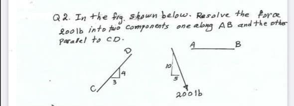 Q2. In the frq. shown below. Resolve the fore
lo0lb into taio Components one abng AB and the other
Paralel to cD.
A
B
10
2001b
