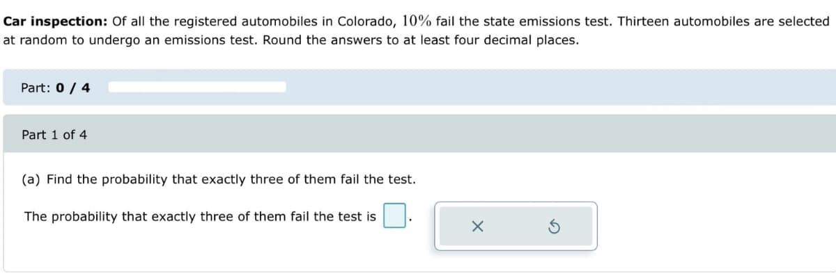 Car inspection: Of all the registered automobiles in Colorado, 10% fail the state emissions test. Thirteen automobiles are selected
at random to undergo an emissions test. Round the answers to at least four decimal places.
Part: 0 / 4
Part 1 of 4
(a) Find the probability that exactly three of them fail the test.
The probability that exactly three of them fail the test is
X