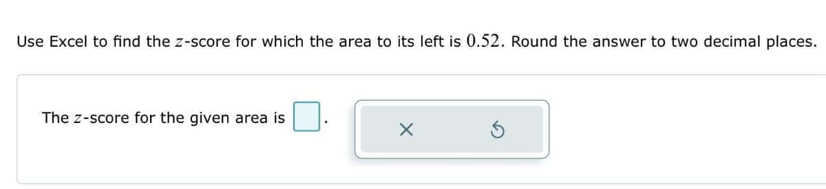 Use Excel to find the z-score for which the area to its left is 0.52. Round the answer to two decimal places.
The Z-score for the given area is
X