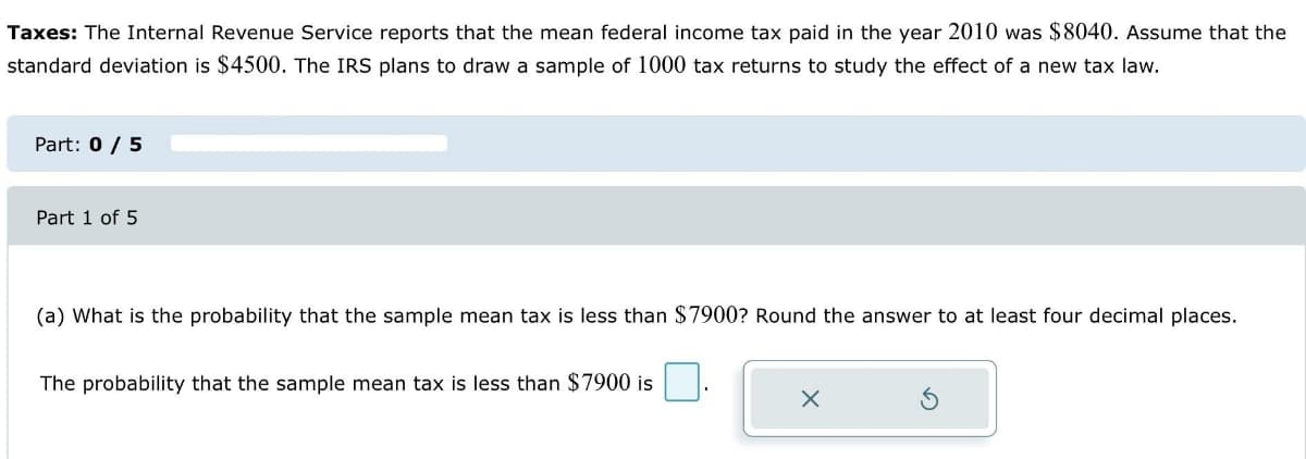 Taxes: The Internal Revenue Service reports that the mean federal income tax paid in the year 2010 was $8040. Assume that the
standard deviation is $4500. The IRS plans to draw a sample of 1000 tax returns to study the effect of a new tax law.
Part: 0 / 5
Part 1 of 5
(a) What is the probability that the sample mean tax is less than $7900? Round the answer to at least four decimal places.
The probability that the sample mean tax is less than $7900 is
X