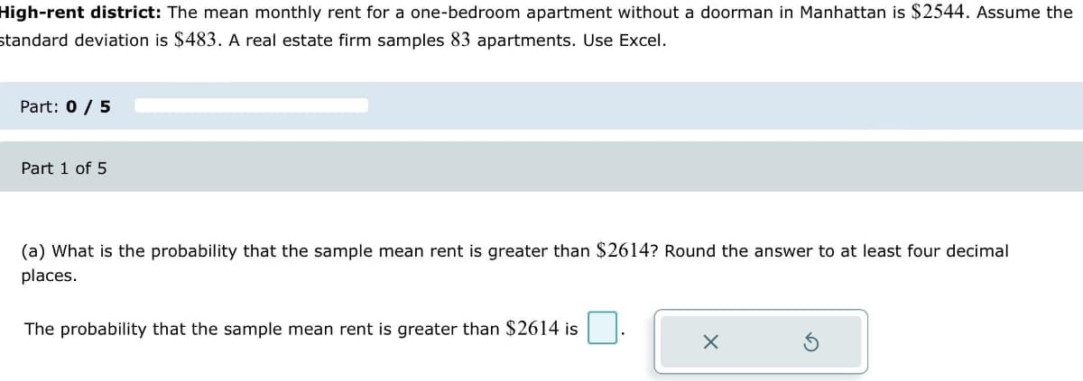 High-rent district: The mean monthly rent for a one-bedroom apartment without a doorman in Manhattan is $2544. Assume the
standard deviation is $483. A real estate firm samples 83 apartments. Use Excel.
Part: 0 / 5
Part 1 of 5
(a) What is the probability that the sample mean rent is greater than $2614? Round the answer to at least four decimal
places.
The probability that the sample mean rent is greater than $2614 is
X