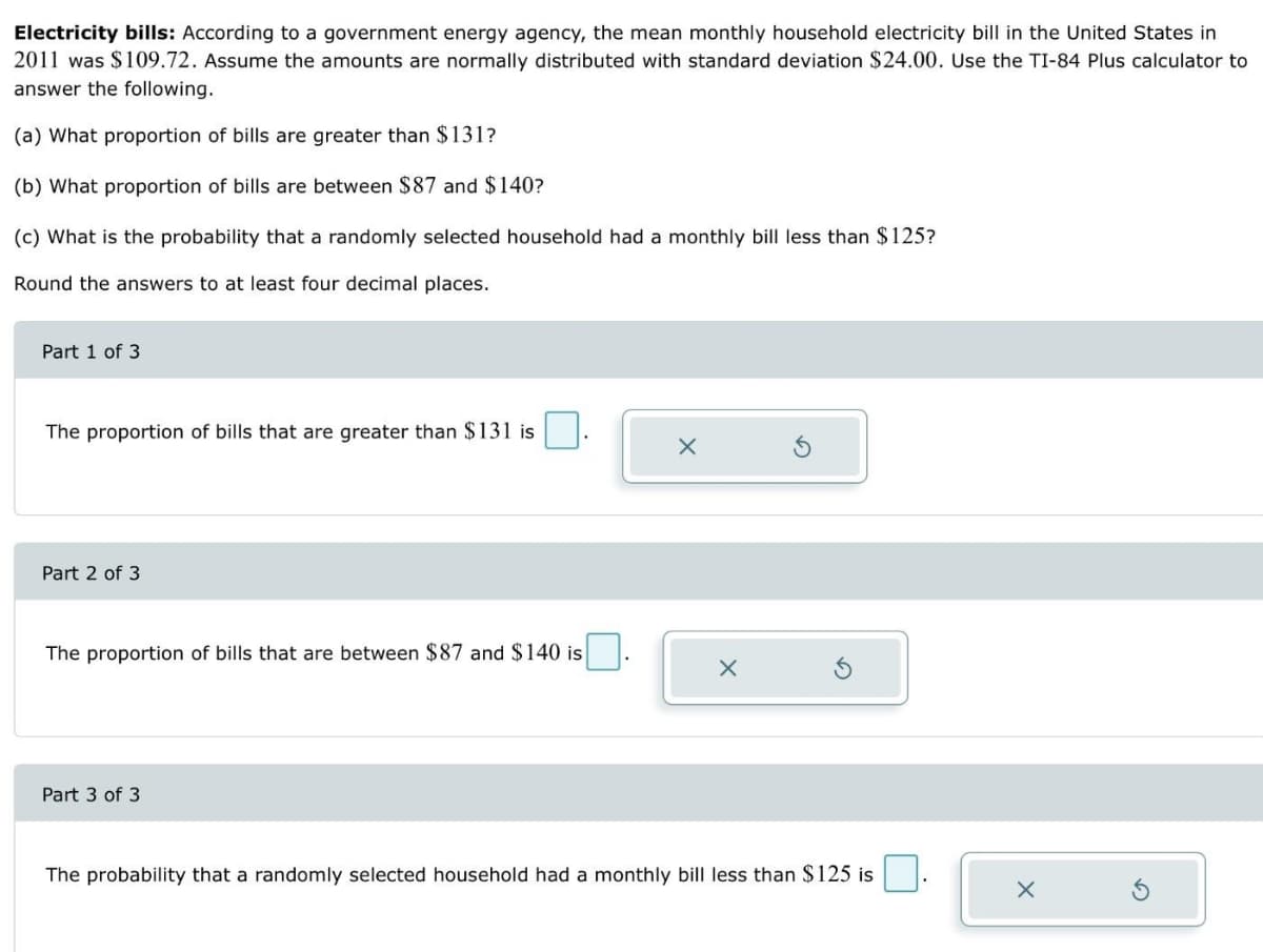 Electricity bills: According to a government energy agency, the mean monthly household electricity bill in the United States in
2011 was $109.72. Assume the amounts are normally distributed with standard deviation $24.00. Use the TI-84 Plus calculator to
answer the following.
(a) What proportion of bills are greater than $131?
(b) What proportion of bills are between $87 and $140?
(c) What is the probability that a randomly selected household had a monthly bill less than $125?
Round the answers to at least four decimal places.
Part 1 of 3
The proportion of bills that are greater than $131 is
Part 2 of 3
The proportion of bills that are between $87 and $140 is
Part 3 of 3
X
X
The probability that a randomly selected household had a monthly bill less than $125 is
X
