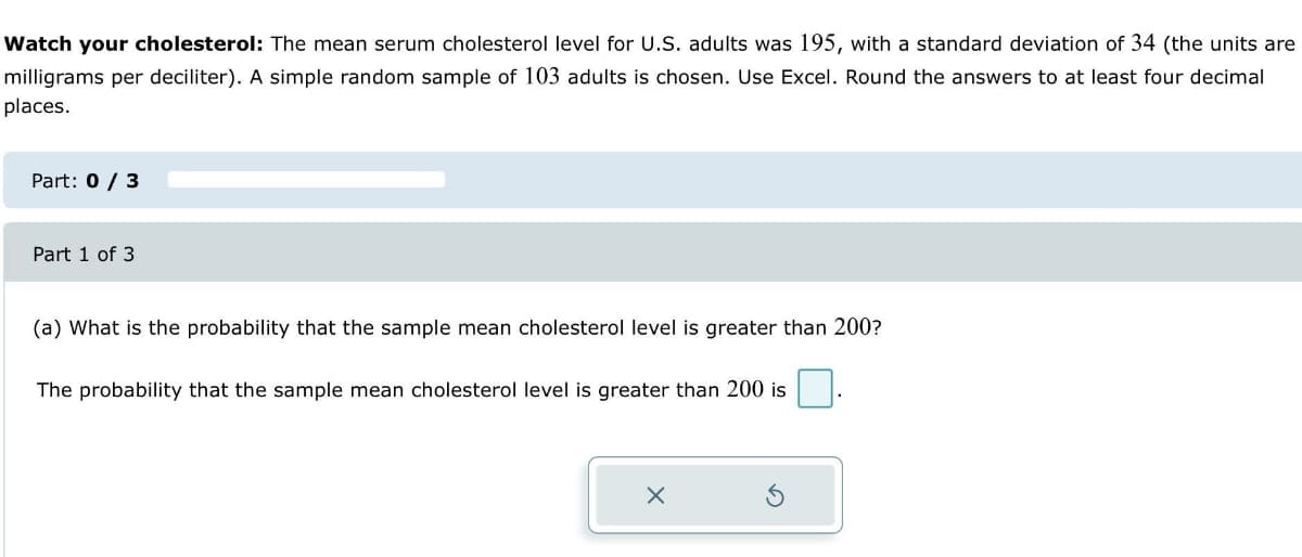Watch your cholesterol: The mean serum cholesterol level for U.S. adults was 195, with a standard deviation of 34 (the units are
milligrams per deciliter). A simple random sample of 103 adults is chosen. Use Excel. Round the answers to at least four decimal
places.
Part: 0 / 3
Part 1 of 3
(a) What is the probability that the sample mean cholesterol level is greater than 200?
The probability that the sample mean cholesterol level is greater than 200 is
X