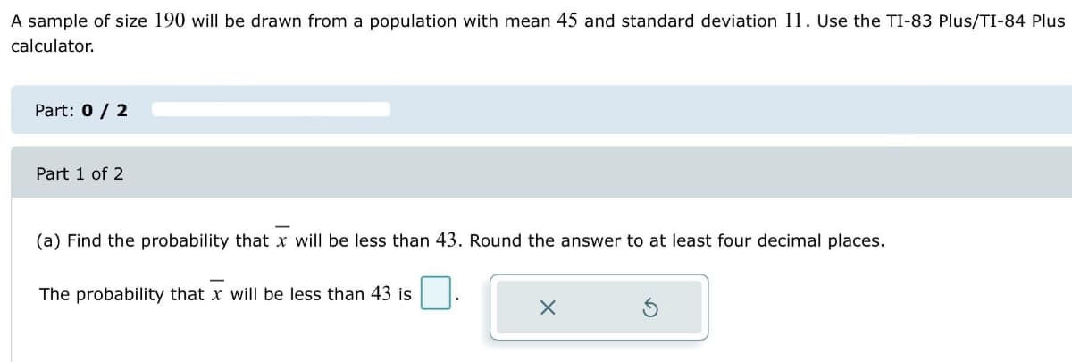 A sample of size 190 will be drawn from a population with mean 45 and standard deviation 11. Use the TI-83 Plus/TI-84 Plus
calculator.
Part: 0 / 2
Part 1 of 2
(a) Find the probability that x will be less than 43. Round the answer to at least four decimal places.
The probability that x will be less than 43 is
X