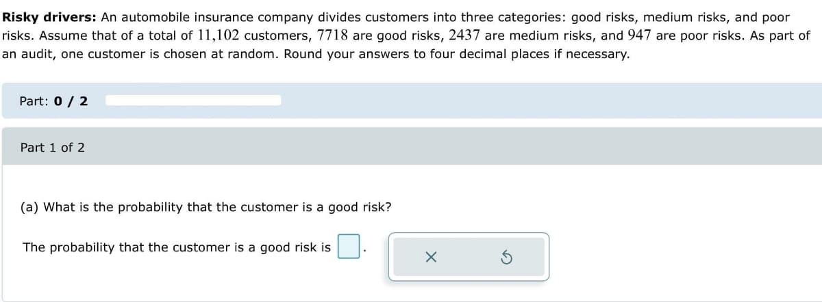 Risky drivers: An automobile insurance company divides customers into three categories: good risks, medium risks, and poor
risks. Assume that of a total of 11,102 customers, 7718 are good risks, 2437 are medium risks, and 947 are poor risks. As part of
an audit, one customer is chosen at random. Round your answers to four decimal places if necessary.
Part: 0 / 2
Part 1 of 2
(a) What is the probability that the customer is a good risk?
The probability that the customer is a good risk is
X