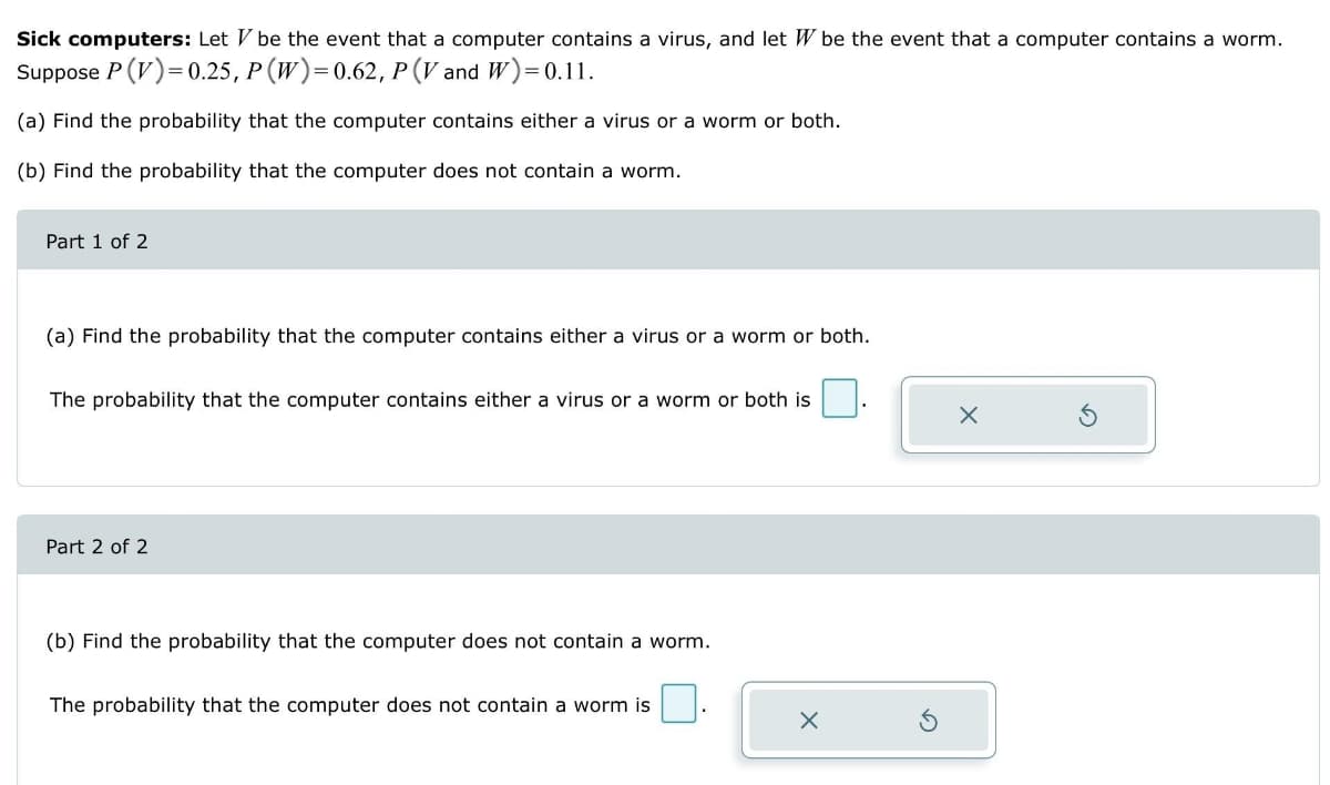 Sick computers: Let V be the event that a computer contains a virus, and let W be the event that a computer contains a worm.
Suppose P (V)=0.25, P (W)=0.62, P (V and W)=0.11.
(a) Find the probability that the computer contains either a virus or a worm or both.
(b) Find the probability that the computer does not contain a worm.
Part 1 of 2
(a) Find the probability that the computer contains either a virus or a worm or both.
The probability that the computer contains either a virus or a worm or both is
Part 2 of 2
(b) Find the probability that the computer does not contain a worm.
The probability that the computer does not contain a worm is
X
X