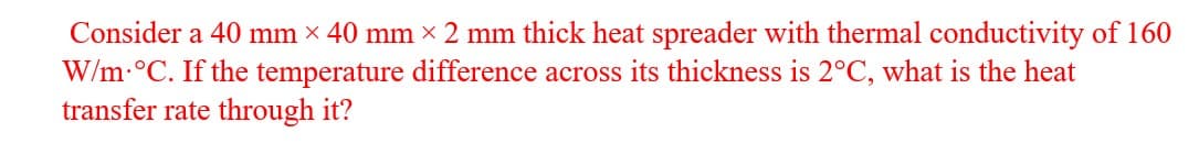 Consider a 40 mm x 40 mm x 2 mm thick heat spreader with thermal conductivity of 160
W/m-°C. If the temperature difference across its thickness is 2°C, what is the heat
transfer rate through it?
